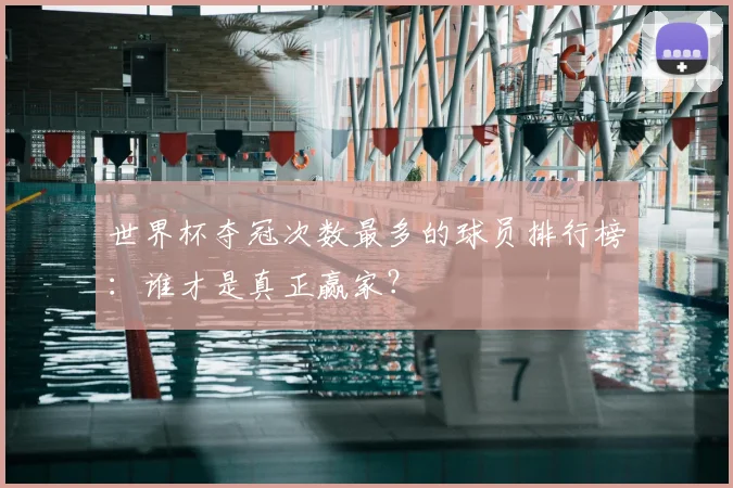 世界杯夺冠次数最多的球员排行榜:谁才是真正赢家?