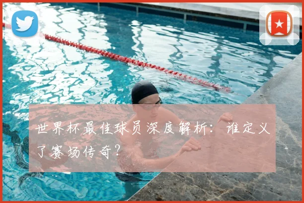 世界杯最佳球员深度解析：谁定义了赛场传奇？