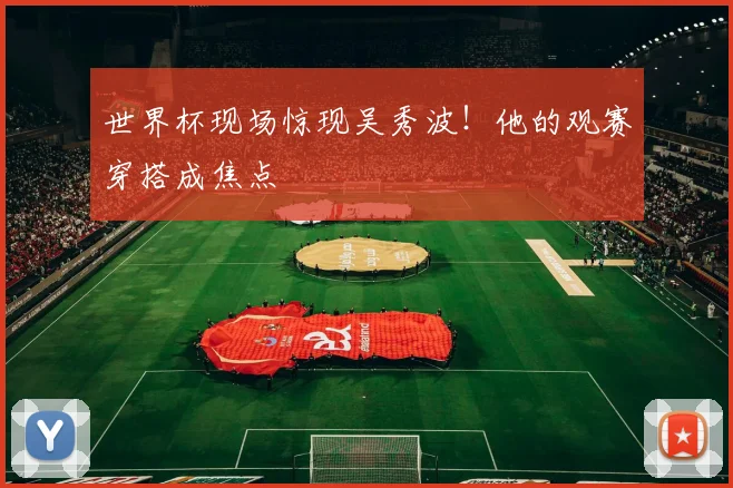 世界杯现场惊现吴秀波!他的观赛穿搭成焦点