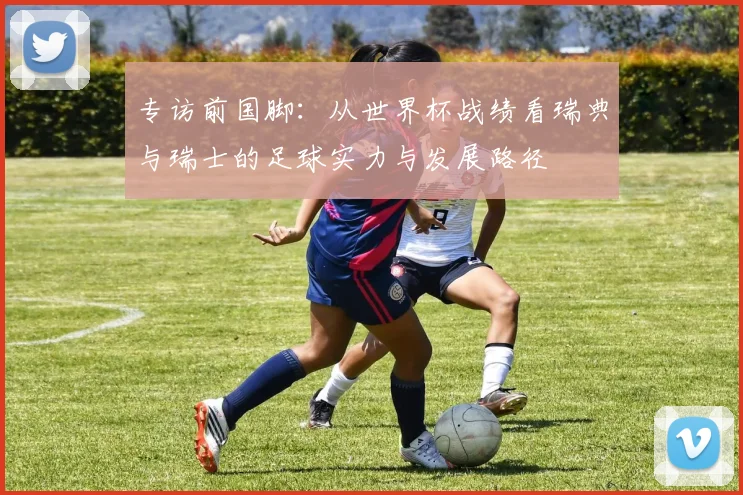专访前国脚:从世界杯战绩看瑞典与瑞士的足球实力与发展路径