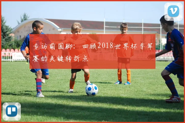 专访前国脚:回顾2018世界杯季军赛的关键转折点