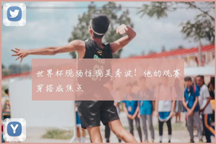 世界杯现场惊现吴秀波!他的观赛穿搭成焦点