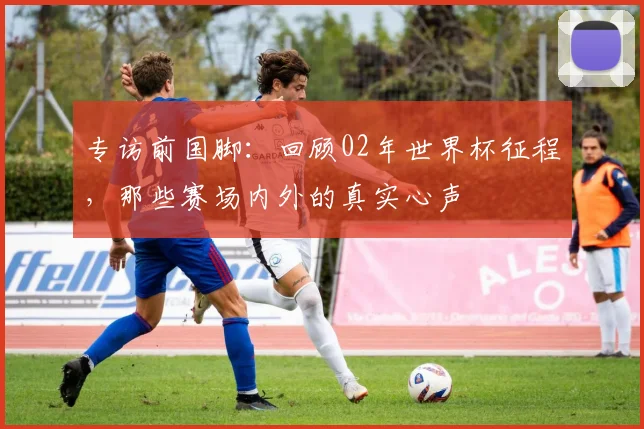 专访前国脚:回顾02年世界杯征程,那些赛场内外的真实心声