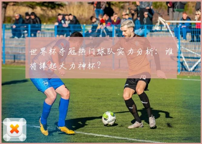 世界杯夺冠热门球队实力分析:谁将捧起大力神杯?