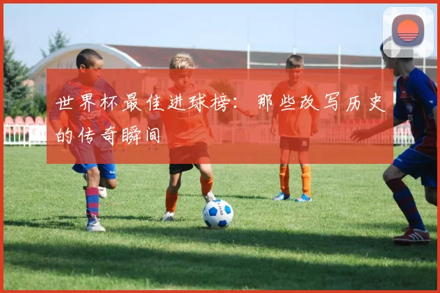 世界杯最佳进球榜:那些改写历史的传奇瞬间