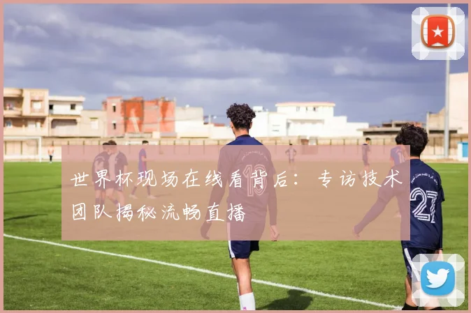 世界杯现场在线看背后:专访技术团队揭秘流畅直播
