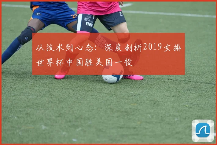 从技术到心态：深度剖析2019女排世界杯中国胜美国一役