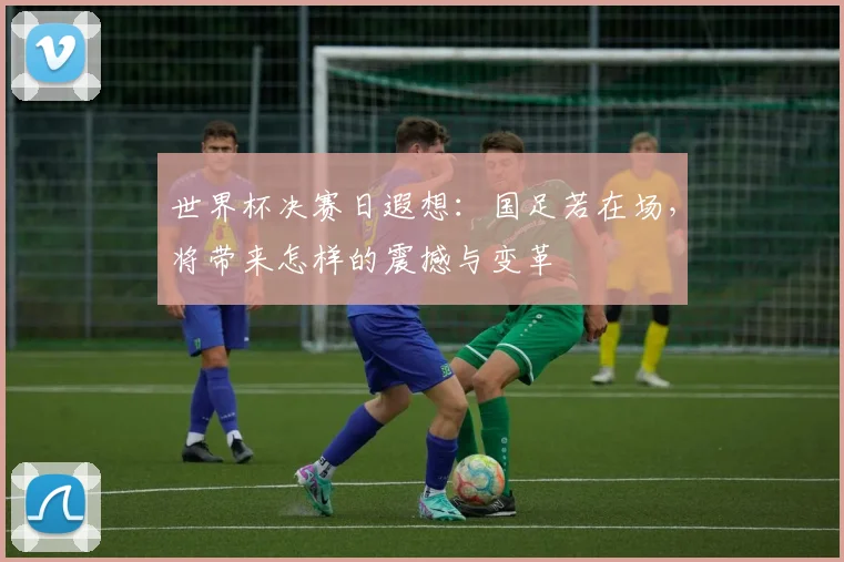 世界杯决赛日遐想:国足若在场,将带来怎样的震撼与变革
