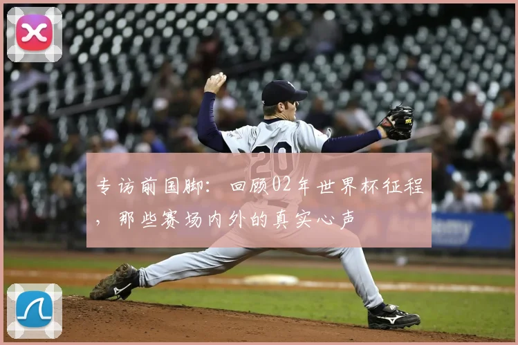 专访前国脚:回顾02年世界杯征程,那些赛场内外的真实心声