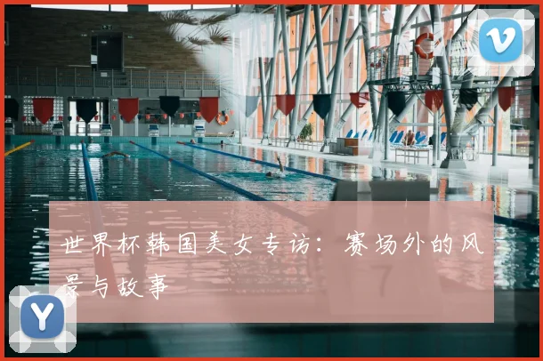 世界杯韩国美女专访:赛场外的风景与故事