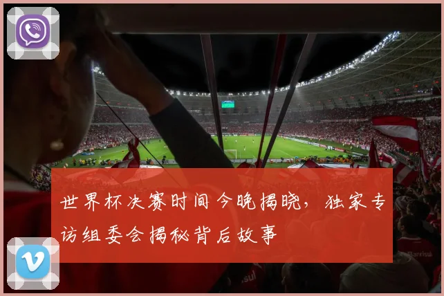 世界杯决赛时间今晚揭晓,独家专访组委会揭秘背后故事