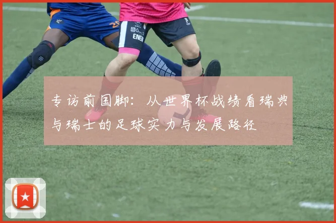 专访前国脚:从世界杯战绩看瑞典与瑞士的足球实力与发展路径
