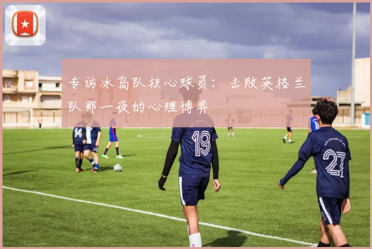 专访冰岛队核心球员:击败英格兰队那一夜的心理博弈