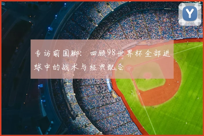 专访前国脚:回顾98世界杯全部进球中的战术与经典配合