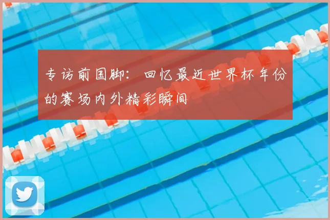 专访前国脚：回忆最近世界杯年份的赛场内外精彩瞬间