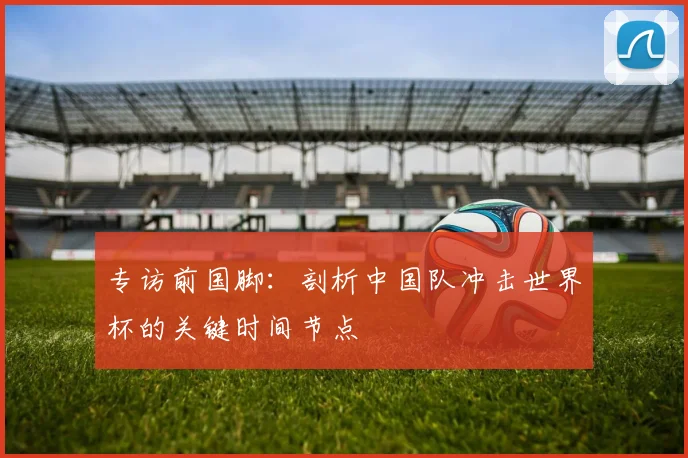 专访前国脚:剖析中国队冲击世界杯的关键时间节点