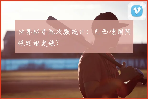 世界杯夺冠次数统计:巴西德国阿根廷谁更强?