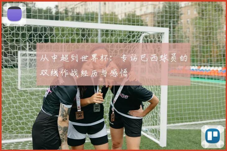 从中超到世界杯:专访巴西球员的双线作战经历与感悟
