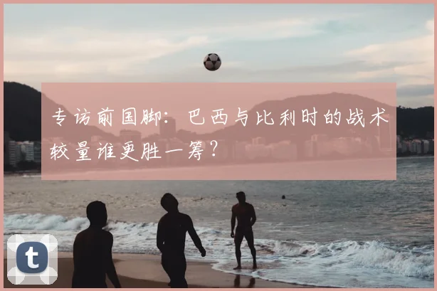 专访前国脚:巴西与比利时的战术较量谁更胜一筹?