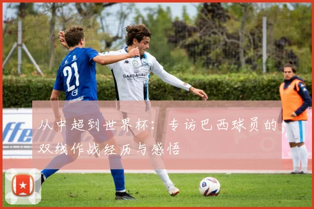 从中超到世界杯:专访巴西球员的双线作战经历与感悟