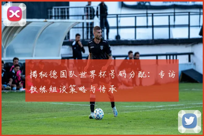 揭秘德国队世界杯号码分配：专访教练组谈策略与传承